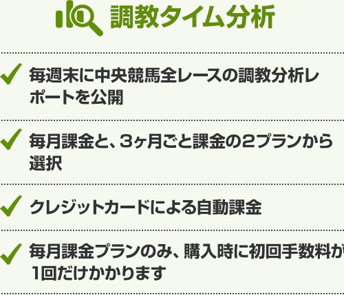 調教タイム分析 毎週末に中央競馬全レースの調教分析レポートを公開、毎月課金と、3ヶ月ごと課金の２プランから選択、クレジットカードによる自動課金、毎月課金プランのみ、購入時に初回手数料が1回だけかかります